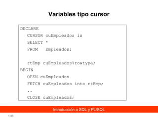 Variables tipo cursor
DECLARE
CURSOR cuEmpleados is
SELECT *
FROM

Empleados;

rtEmp cuEmpleados%rowtype;
BEGIN
OPEN cuEmpleados
FETCH cuEmpleados into rtEmp;
..
CLOSE cuEmpleados;
Introducción a SQL y PL/SQL
1-85

 