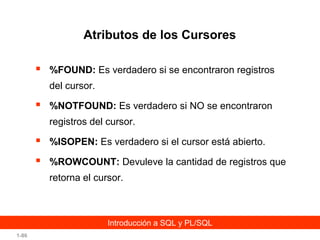 Atributos de los Cursores


%FOUND: Es verdadero si se encontraron registros
del cursor.



%NOTFOUND: Es verdadero si NO se encontraron
registros del cursor.



%ISOPEN: Es verdadero si el cursor está abierto.



%ROWCOUNT: Devuleve la cantidad de registros que
retorna el cursor.

Introducción a SQL y PL/SQL
1-86

 