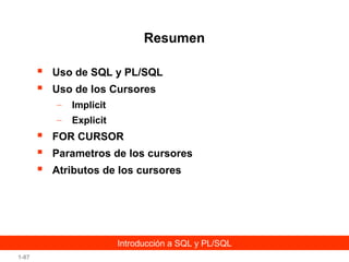 Resumen



Uso de SQL y PL/SQL
Uso de los Cursores
–
–





Implicit
Explicit

FOR CURSOR
Parametros de los cursores
Atributos de los cursores

Introducción a SQL y PL/SQL
1-87

 