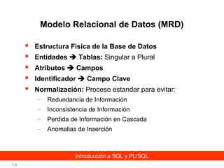 Modelo Relacional de Datos (MRD)






Estructura Fisica de la Base de Datos
Entidades  Tablas: Singular a Plural
Atributos  Campos
Identificador  Campo Clave
Normalización: Proceso estandar para evitar:
–

Redundancia de Información

–

Inconsistencia de Información

–

Perdida de Información en Cascada

–

Anomalias de Inserción

Introducción a SQL y PL/SQL
1-9

 