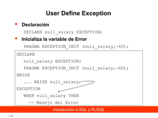 User Define Exception


Declaración
DECLARE null_salary EXCEPTION;



Inicializa la variable de Error
PRAGMA EXCEPTION_INIT (null_salary,-60);

DECLARE
null_salary EXCEPTION;
PRAGMA EXCEPTION_INIT (null_salary,-60);
BEGIN
... RAISE null_salary;
EXCEPTION
WHEN null_salary THEN
-- Manejo del Error
Introducción a SQL y PL/SQL
1-92

 