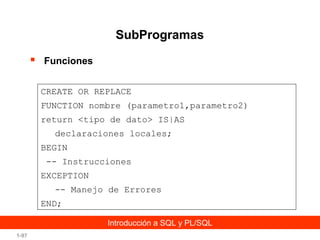 SubProgramas


Funciones
CREATE OR REPLACE
FUNCTION nombre (parametro1,parametro2)
return <tipo de dato> IS|AS
declaraciones locales;
BEGIN
-- Instrucciones
EXCEPTION
-- Manejo de Errores
END;
Introducción a SQL y PL/SQL

1-97

 