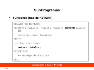 SubProgramas


Funciones (Uso de RETURN)
CREATE OR REPLACE
FUNCTION balance (cuenta number) RETURN number
IS
declaraciones locales;
BEGIN
-- Instrucciones
return nuValor;
EXCEPTION
-- Manejo de Errores
END;
Introducción a SQL y PL/SQL

1-98

 