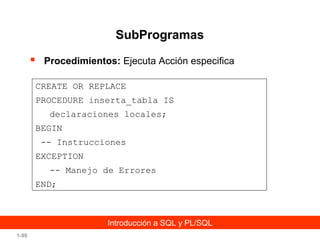 SubProgramas


Procedimientos: Ejecuta Acción especifica

CREATE OR REPLACE
PROCEDURE inserta_tabla IS
declaraciones locales;
BEGIN
-- Instrucciones
EXCEPTION
-- Manejo de Errores
END;

Introducción a SQL y PL/SQL
1-99

 