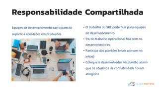 Responsabilidade Compartilhada
Equipes de desenvolvimento participam do
suporte a aplicações em produções
• O trabalho do SRE pode fluir para equipes
de desenvolvimento
• 5% do trabalho operacional fica com os
desenvolvedores
• Participa dos plantões (mais comum no
início)
• Coloque o desenvolvedor no plantão assim
que os objetivos de confiabilidade forem
atingidos
 