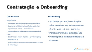 Contratação e Onboarding
Competências
• Curiosidade natural por sistemas; foco em automação
• Idealmente, indivíduos multi-qualificados que tenham
experiência em escrever e manter software
• Familiaridade e/ou interesse em arquitetura de sistemas
Perfil
• Sys Admins que estejam dispostos a aprender scripting /
programação; ou
• Desenvolvedores que estejam dispostos a assumir funções
de infraestrutura
• SRE Bootcamps: sessões com insights
sobre a arquitetura do sistema, processo
de entrega de software e operações
• Plantão com membros seniores da SRE
• Participação nas chamadas de resposta a
incidentes
Contratação Onboarding
 