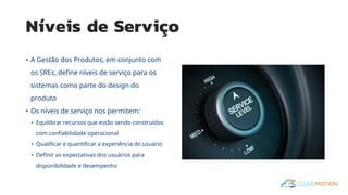 Níveis de Serviço
• A Gestão dos Produtos, em conjunto com
os SREs, define níveis de serviço para os
sistemas como parte do design do
produto
• Os níveis de serviço nos permitem:
• Equilibrar recursos que estão sendo construídos
com confiabilidade operacional
• Qualificar e quantificar a experiência do usuário
• Definir as expectativas dos usuários para
disponibilidade e desempenho
 