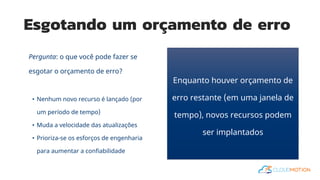 Esgotando um orçamento de erro
Pergunta: o que você pode fazer se
esgotar o orçamento de erro?
• Nenhum novo recurso é lançado (por
um período de tempo)
• Muda a velocidade das atualizações
• Prioriza-se os esforços de engenharia
para aumentar a confiabilidade
Enquanto houver orçamento de
erro restante (em uma janela de
tempo), novos recursos podem
ser implantados
 