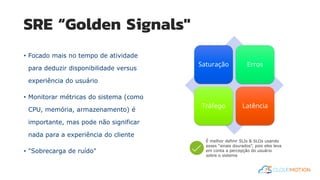 SRE “Golden Signals"
• Focado mais no tempo de atividade
para deduzir disponibilidade versus
experiência do usuário
• Monitorar métricas do sistema (como
CPU, memória, armazenamento) é
importante, mas pode não significar
nada para a experiência do cliente
• "Sobrecarga de ruído"
Saturação Erros
Tráfego Latência
É melhor definir SLIs & SLOs usando
esses “sinais dourados”, pois eles leva
em conta a percepção do usuário
sobre o sistema
 