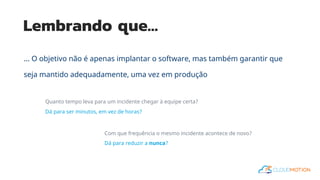 Lembrando que…
... O objetivo não é apenas implantar o software, mas também garantir que
seja mantido adequadamente, uma vez em produção
Quanto tempo leva para um incidente chegar à equipe certa?
Dá para ser minutos, em vez de horas?
Com que frequência o mesmo incidente acontece de novo?
Dá para reduzir a nunca?
 