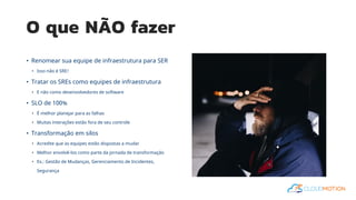 O que NÃO fazer
• Renomear sua equipe de infraestrutura para SER
• Isso não é SRE!
• Tratar os SREs como equipes de infraestrutura
• E não como desenvolvedores de software
• SLO de 100%
• É melhor planejar para as falhas
• Muitas interações estão fora de seu controle
• Transformação em silos
• Acredite que as equipes estão dispostas a mudar
• Melhor envolvê-los como parte da jornada de transformação
• Ex.: Gestão de Mudanças, Gerenciamento de Incidentes,
Segurança
 