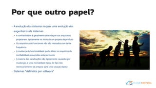 Por que outro papel?
• A evolução dos sistemas requer uma evolução dos
engenheiros de sistemas
• A confiabilidade é geralmente deixada para os arquitetos
projetarem, tipicamente no início de um projeto de produto
• Os requisitos não funcionais não são revisados com tanta
frequência
• A mudança de funcionalidade pode afetar os requisitos de
confiabilidade assumidos anteriormente
• A maioria das paralisações são tipicamente causadas por
mudanças, e uma mentalidade típica de Ops não
necessariamente se prepara para uma solução rápida
• Sistemas “definidos por software”
 
