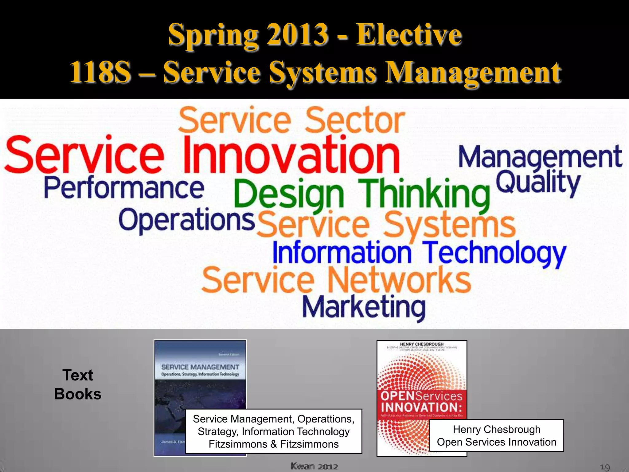 Spring 2013 - Elective
 118S – Service Systems Management




 Text
Books
         Service Management, Operattions,
          Strategy, Information Technology     Henry Chesbrough
            Fitzsimmons & Fitzsimmons        Open Services Innovation

                            Kwan 2012                                   19
 