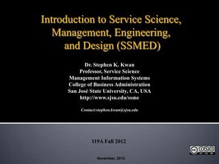 Introduction to Service Science,
   Management, Engineering,
     and Design (SSMED)
             Dr. Stephen K. Kwan
           Professor, Service Science
      Management Information Systems
      College of Business Administration
      San José State University, CA, USA
           http://www.sjsu.edu/ssme

           Contact:stephen.kwan@sjsu.edu




                119A Fall 2012


                   November, 2012
 