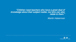 “Children need teachers who have a great deal of
knowledge about their subject matter, but who can also
relate to them.”
Martin Haberman
 