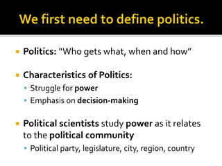  Politics: “Who gets what, when and how”
 Characteristics of Politics:
 Struggle for power
 Emphasis on decision-making
 Political scientists study power as it relates
to the political community
 Political party, legislature, city, region, country
 