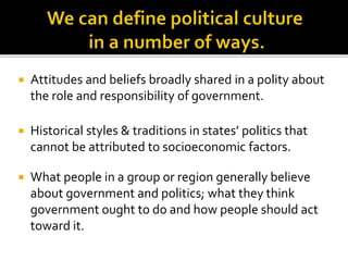  Attitudes and beliefs broadly shared in a polity about
the role and responsibility of government.
 Historical styles & traditions in states’ politics that
cannot be attributed to socioeconomic factors.
 What people in a group or region generally believe
about government and politics; what they think
government ought to do and how people should act
toward it.
 