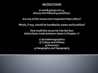 INSTRUCTIONS
In small groups of 3-4,
discuss the following questions:
Are any of the issues more important than others?
Which, if any, should be handled by states and localities?
How could the issues tie into the four
distinctions made between states in Chapter 1?
1) Sociodemographics
2) Culture and History
3) Economy
4) Geography andTopography
 