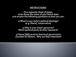 INSTRUCTIONS:
On a separate sheet of paper,
write down the name of your home state
and answer the following questions as best you can:
1) What is your state’s political ideology?
(e.g. liberal, conservative)
2) Who is your state’s governor?
Which political party do they represent?
3) NameTWO services that local government
provides its citizens. Why are they important?
 