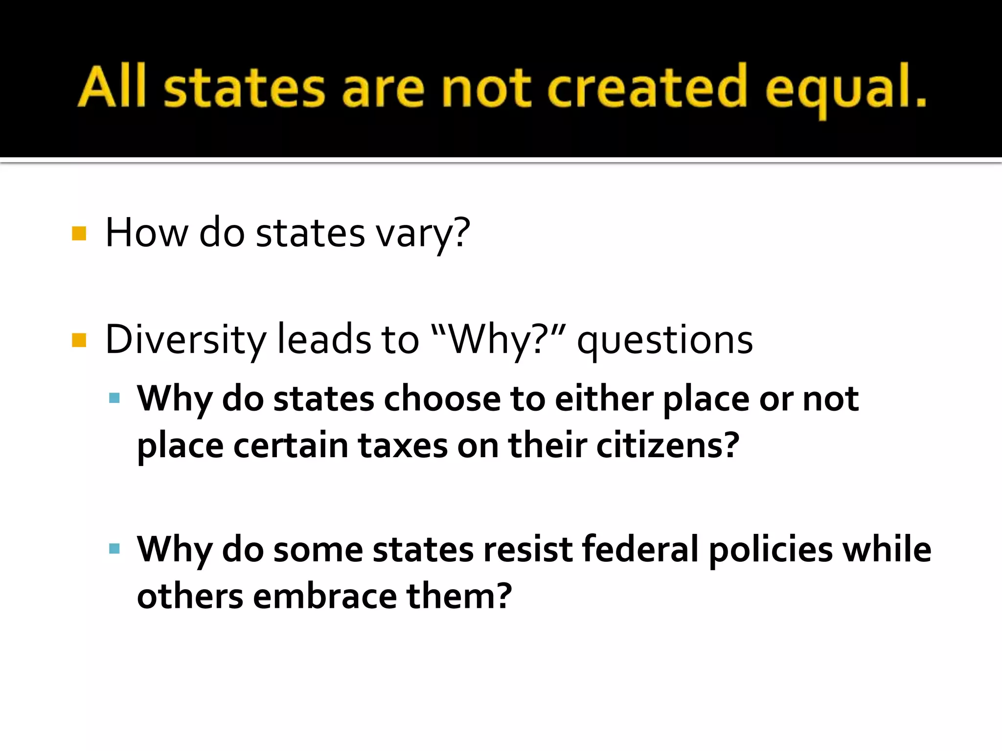  How do states vary?
 Diversity leads to “Why?” questions
 Why do states choose to either place or not
place certain taxes on their citizens?
 Why do some states resist federal policies while
others embrace them?
 