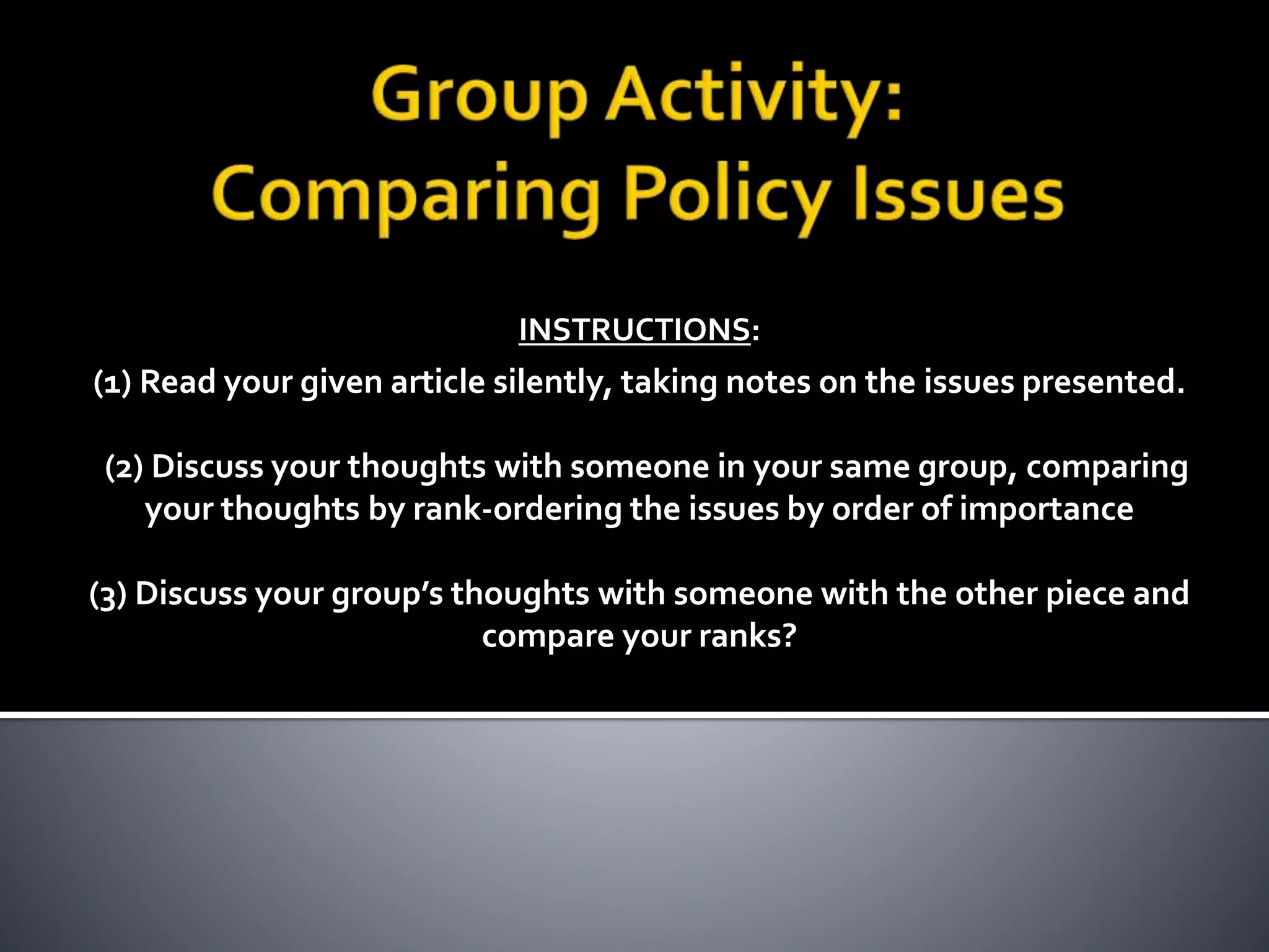 INSTRUCTIONS:
(1) Read your given article silently, taking notes on the issues presented.
(2) Discuss your thoughts with someone in your same group, comparing
your thoughts by rank-ordering the issues by order of importance
(3) Discuss your group’s thoughts with someone with the other piece and
compare your ranks?
 