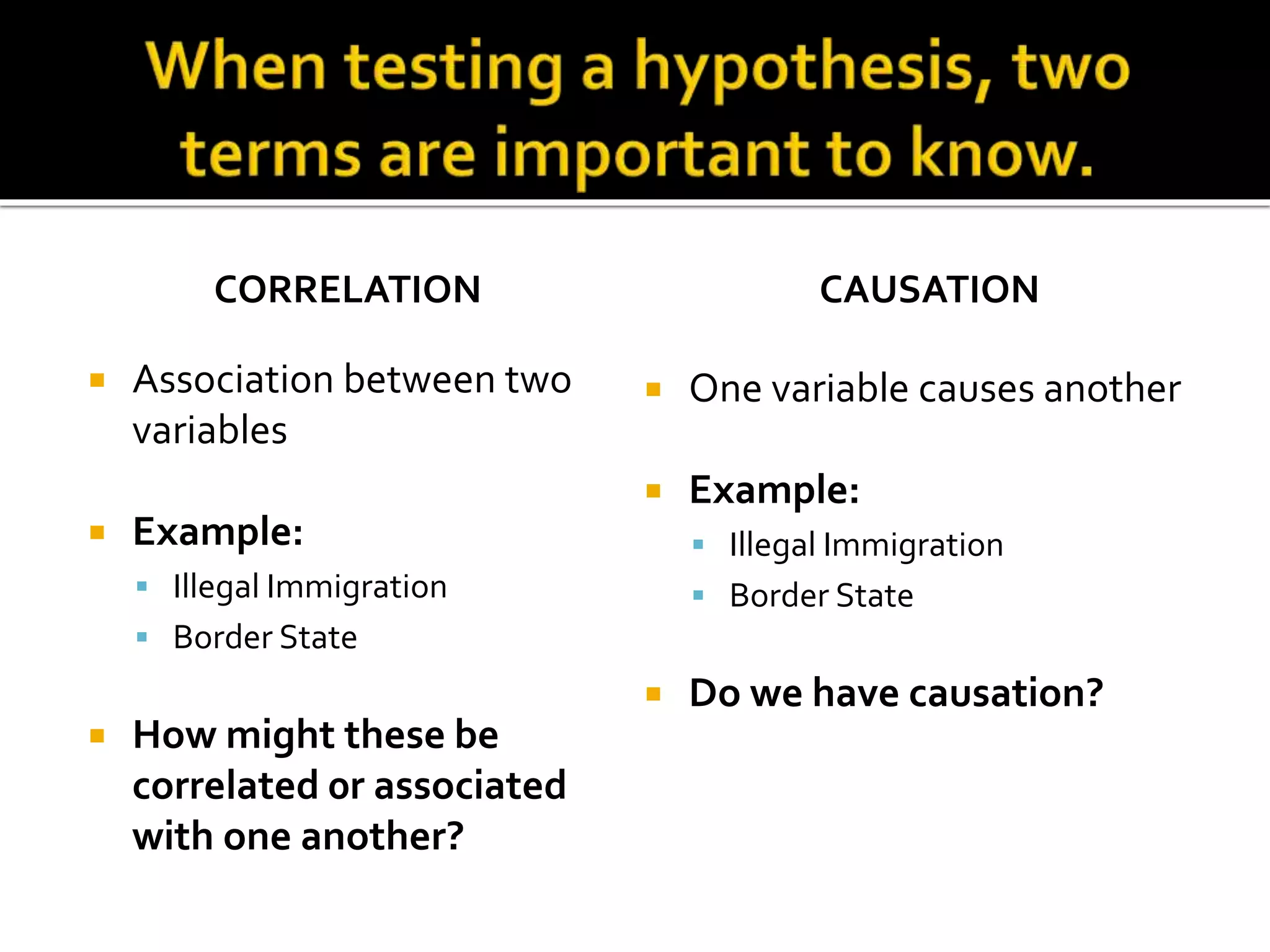 CORRELATION
 Association between two
variables
 Example:
 Illegal Immigration
 Border State
 How might these be
correlated 0r associated
with one another?
CAUSATION
 One variable causes another
 Example:
 Illegal Immigration
 Border State
 Do we have causation?
 