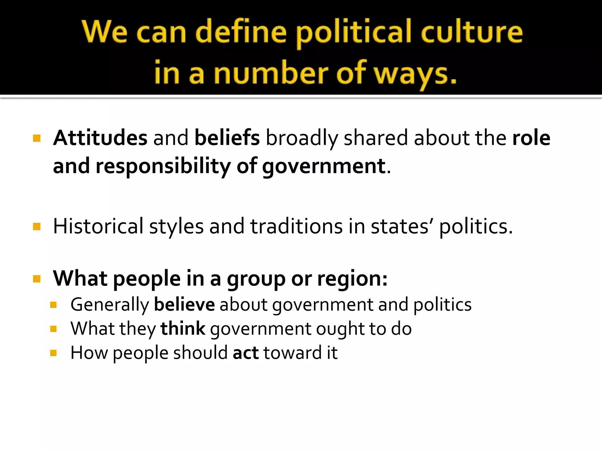  Attitudes and beliefs broadly shared about the role
and responsibility of government.
 Historical styles and traditions in states’ politics.
 What people in a group or region:
 Generally believe about government and politics
 What they think government ought to do
 How people should act toward it
 
