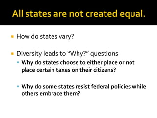  How do states vary?
 Diversity leads to “Why?” questions
 Why do states choose to either place or not
place certain taxes on their citizens?
 Why do some states resist federal policies while
others embrace them?
 