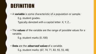 DEFINITION
• A variable is some characteristic of a population or sample.
E.g. student grades.
Typically denoted with a capital letter: X, Y, Z…
• The values of the variable are the range of possible values for a
variable.
E.g. student marks (0..100)
• Data are the observed values of a variable.
E.g. student marks: {67, 74, 71, 83, 93, 55, 48}
 