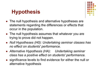 Hypothesis
 The null hypothesis and alternative hypotheses are
statements regarding the differences or effects that
occur in the population.
 The null hypothesis assumes that whatever you are
trying to prove did not happen.
 Null Hypotheses (H0): Undertaking seminar classes has
no effect on students' performance.
 Alternative Hypothesis (HA): Undertaking seminar
class has a positive effect on students' performance.
 significance levels to find evidence for either the null or
alternative hypothesis
 