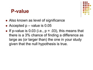 P-value
 Also known as level of significance
 Accepted p – value is 0.05
 If p-value is 0.03 (i.e., p = .03), this means that
there is a 3% chance of finding a difference as
large as (or larger than) the one in your study
given that the null hypothesis is true.
 