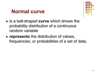 Normal curve
 is a bell-shaped curve which shows the
probability distribution of a continuous
random variable
 represents the distribution of values,
frequencies, or probabilities of a set of data.
6-13
 