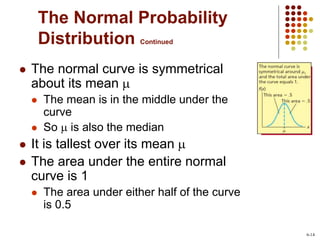 The Normal Probability
Distribution Continued
 The normal curve is symmetrical
about its mean 
 The mean is in the middle under the
curve
 So  is also the median
 It is tallest over its mean 
 The area under the entire normal
curve is 1
 The area under either half of the curve
is 0.5
6-14
 