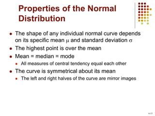 Properties of the Normal
Distribution
 The shape of any individual normal curve depends
on its specific mean  and standard deviation s
 The highest point is over the mean
 Mean = median = mode
 All measures of central tendency equal each other
 The curve is symmetrical about its mean
 The left and right halves of the curve are mirror images
6-15
 