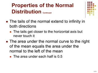 Properties of the Normal
Distribution Continued
 The tails of the normal extend to infinity in
both directions
 The tails get closer to the horizontal axis but
never touch it
 The area under the normal curve to the right
of the mean equals the area under the
normal to the left of the mean
 The area under each half is 0.5
6-16
 