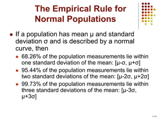 The Empirical Rule for
Normal Populations
 If a population has mean µ and standard
deviation σ and is described by a normal
curve, then
 68.26% of the population measurements lie within
one standard deviation of the mean: [µ-σ, µ+σ]
 95.44% of the population measurements lie within
two standard deviations of the mean: [µ-2σ, µ+2σ]
 99.73% of the population measurements lie within
three standard deviations of the mean: [µ-3σ,
µ+3σ]
3-18
 