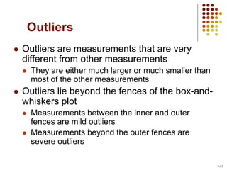 Outliers
 Outliers are measurements that are very
different from other measurements
 They are either much larger or much smaller than
most of the other measurements
 Outliers lie beyond the fences of the box-and-
whiskers plot
 Measurements between the inner and outer
fences are mild outliers
 Measurements beyond the outer fences are
severe outliers
3-23
 