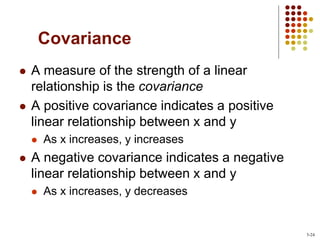Covariance
 A measure of the strength of a linear
relationship is the covariance
 A positive covariance indicates a positive
linear relationship between x and y
 As x increases, y increases
 A negative covariance indicates a negative
linear relationship between x and y
 As x increases, y decreases
3-24
 