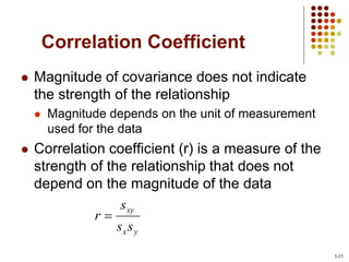 Correlation Coefficient
 Magnitude of covariance does not indicate
the strength of the relationship
 Magnitude depends on the unit of measurement
used for the data
 Correlation coefficient (r) is a measure of the
strength of the relationship that does not
depend on the magnitude of the data
y
x
xy
s
s
s
r 
3-25
 