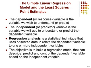 The Simple Linear Regression
Model and the Least Squares
Point Estimates
 The dependent (or response) variable is the
variable we wish to understand or predict
 The independent (or predictor) variable is the
variable we will use to understand or predict the
dependent variable
 Regression analysis is a statistical technique that
uses observed data to relate the dependent variable
to one or more independent variables
 The objective is to build a regression model that can
describe, predict and control the dependent variable
based on the independent variable
13-28
 