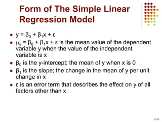 Form of The Simple Linear
Regression Model
 y = β0 + β1x + ε
 y = β0 + β1x + ε is the mean value of the dependent
variable y when the value of the independent
variable is x
 β0 is the y-intercept; the mean of y when x is 0
 β1 is the slope; the change in the mean of y per unit
change in x
 ε is an error term that describes the effect on y of all
factors other than x
13-29
 