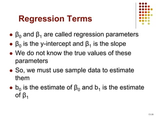 Regression Terms
 β0 and β1 are called regression parameters
 β0 is the y-intercept and β1 is the slope
 We do not know the true values of these
parameters
 So, we must use sample data to estimate
them
 b0 is the estimate of β0 and b1 is the estimate
of β1
13-30
 