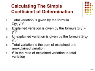 Calculating The Simple
Coefficient of Determination
1. Total variation is given by the formula
(yi-ȳ)2
2. Explained variation is given by the formula (ŷi-
ȳ)2
3. Unexplained variation is given by the formula (yi-
ŷ)2
4. Total variation is the sum of explained and
unexplained variation
5. r2 is the ratio of explained variation to total
variation
13-33
 
