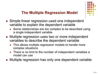 The Multiple Regression Model
 Simple linear regression used one independent
variable to explain the dependent variable
 Some relationships are too complex to be described using
a single independent variable
 Multiple regression uses two or more independent
variables to describe the dependent variable
 This allows multiple regression models to handle more
complex situations
 There is no limit to the number of independent variables a
model can use
 Multiple regression has only one dependent variable
14-34
 