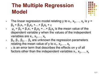 The Multiple Regression
Model
• The linear regression model relating y to x1, x2,…, xk is y =
β0 + β1x1 + β2x2 +…+ βkxk + 
• µy = β0 + β1x1 + β2x2 +…+ βkxk is the mean value of the
dependent variable y when the values of the independent
variables are x1, x2,…, xk
• β0, β1, β2,… βk are unknown the regression parameters
relating the mean value of y to x1, x2,…, xk
•  is an error term that describes the effects on y of all
factors other than the independent variables x1, x2,…, xk
14-35
 