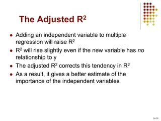 The Adjusted R2
 Adding an independent variable to multiple
regression will raise R2
 R2 will rise slightly even if the new variable has no
relationship to y
 The adjusted R2 corrects this tendency in R2
 As a result, it gives a better estimate of the
importance of the independent variables
14-39
 