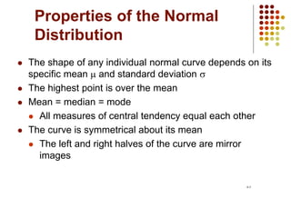 Properties of the Normal
Distribution
 The shape of any individual normal curve depends on its
specific mean  and standard deviation s
 The highest point is over the mean
 Mean = median = mode
 All measures of central tendency equal each other
 The curve is symmetrical about its mean
 The left and right halves of the curve are mirror
images
6-5
 