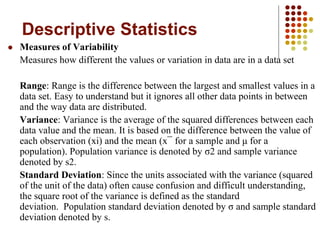 Descriptive Statistics
 Measures of Variability
Measures how different the values or variation in data are in a data set
Range: Range is the difference between the largest and smallest values in a
data set. Easy to understand but it ignores all other data points in between
and the way data are distributed.
Variance: Variance is the average of the squared differences between each
data value and the mean. It is based on the difference between the value of
each observation (xi) and the mean (x¯ for a sample and μ for a
population). Population variance is denoted by σ2 and sample variance
denoted by s2.
Standard Deviation: Since the units associated with the variance (squared
of the unit of the data) often cause confusion and difficult understanding,
the square root of the variance is defined as the standard
deviation. Population standard deviation denoted by σ and sample standard
deviation denoted by s.
 