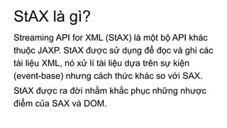 StAX là gì?
Streaming API for XML (StAX) là một bộ API khác
thuộc JAXP. StAX được sử dụng để đọc và ghi các
tài liệu XML, nó xử lí tài liệu dựa trên sự kiện
(event-base) nhưng cách thức khác so với SAX.
StAX được ra đời nhằm khắc phục những nhược
điểm của SAX và DOM.
 