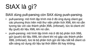 StAX là gì?
StAX dùng pull-parsing còn SAX dùng push-parsing.
• pull-parsing: mô hình lập trình mà ở đó ứng dụng client gọi
các phương thức trên một thư viện phân tích XML khi nó cần
tương tác với các thành phần XML (inforset), tức là client chỉ
lấy (pull) dữ liệu XML khi nó cần.
• push-parsing: mô hình lập trình mà ở đó bộ phân tích XML
gửi (push) dữ liệu XML tới client khi nó gặp các thành phần
XML (inforset), tức là bộ phân tích gửi dữ liệu bất kể client có
sẵn sàng sử dụng dữ liệu tại thời điểm đó hay không.
 
